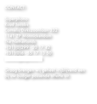CONTACT:

Superphono
Ruud Jacobs
Cornelis Dirkszoonlaan 332  
1141 ZP Monnickendam
The Netherlands
+(31)(0)299 - 20 17 42 
+(31)(0)6 - 55 17 13 50
info@superphono.nl

Graag brengen wij geheel vrijblijvend een bij uw budget passende offerte uit.



    