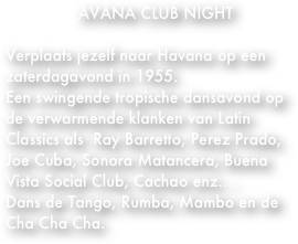 HAVANA CLUB NIGHT

Verplaats jezelf naar Havana op een zaterdagavond in 1955.
Een swingende tropische dansavond op de verwarmende klanken van Latin Classics als  Ray Barretto, Perez Prado, Joe Cuba, Sonora Matancera, Buena Vista Social Club, Cachao enz.... 
Dans de Tango, Rumba, Mambo en de Cha Cha Cha.


